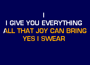 I
I GIVE YOU EVERYTHING
ALL THAT JOY CAN BRING
YES I SWEAR