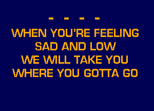 WHEN YOU'RE FEELING
SAD AND LOW
WE WILL TAKE YOU
WHERE YOU GOTTA GO