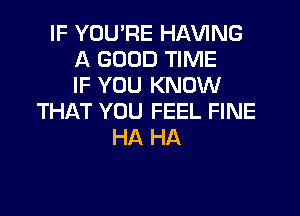 IF YOU'RE HAWNG
A GOOD TIME
IF YOU KNOW

THAT YOU FEEL FINE
HA HA