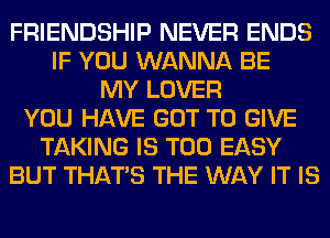 FRIENDSHIP NEVER ENDS
IF YOU WANNA BE
MY LOVER
YOU HAVE GOT TO GIVE
TAKING IS TOO EASY
BUT THAT'S THE WAY IT IS