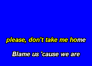 please, don't take me home

Blame (5 'cause we are