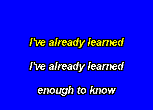 I've afready learned

I've already learned

enough to know
