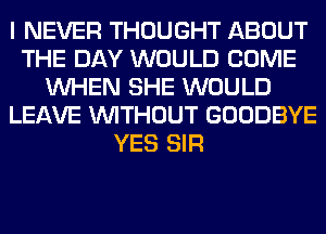 I NEVER THOUGHT ABOUT
THE DAY WOULD COME
WHEN SHE WOULD
LEAVE WITHOUT GOODBYE
YES SIR