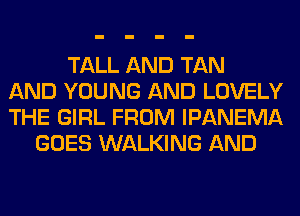 TALL AND TAN
AND YOUNG AND LOVELY
THE GIRL FROM IPANEMA
GOES WALKING AND