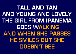 TALL AND TAN
AND YOUNG AND LOVELY
THE GIRL FROM IPANEMA
GOES WALKING
AND WHEN SHE PASSES
HE SMILES BUT SHE
DOESN'T SEE