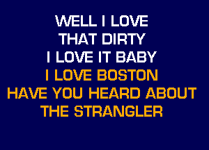 WELL I LOVE
THAT DIRTY
I LOVE IT BABY
I LOVE BOSTON
HAVE YOU HEARD ABOUT
THE STRANGLER