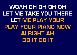 WOAH 0H 0H 0H 0H
LET ME TAKE YOU THERE
LET ME PLAY YOUR
PLAY YOUR PIANO NOW
ALRIGHT AH
DO IT DO IT