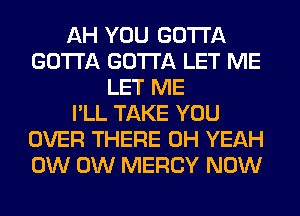 AH YOU GOTTA
GOTTA GOTTA LET ME
LET ME
I'LL TAKE YOU
OVER THERE OH YEAH
0W 0W MERCY NOW