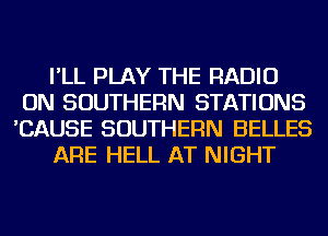 I'LL PLAY THE RADIO
ON SOUTHERN STATIONS
'CAUSE SOUTHERN BELLES

ARE HELL AT NIGHT