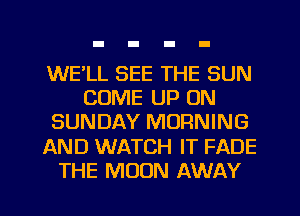 WE'LL SEE THE SUN
COME UP ON
SUNDAY MORNING
AND WATCH IT FADE
THE MOON AWAY