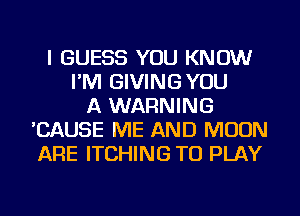 I GUESS YOU KNOW
I'M GIVINGYOU
A WARNING
'CAUSE ME AND MOON
ARE ITCHING TO PLAY