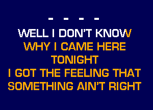 WELL I DON'T KNOW
INHY I CAME HERE
TONIGHT
I GOT THE FEELING THAT
SOMETHING AIN'T RIGHT