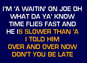 I'M 'A WAITIN' 0N JOE 0H
WHAT DA YA' KNOW
TIME FLIES FAST AND

HE IS BLOWER THAN 'A
I TOLD HIM
OVER AND OVER NOW
DON'T YOU BE LATE