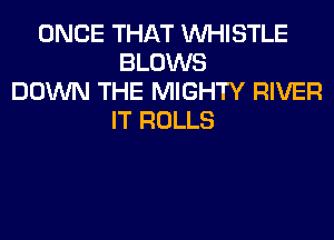 ONCE THAT WHISTLE
BLOWS
DOWN THE MIGHTY RIVER
IT ROLLS