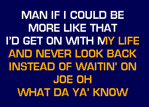 MAN IF I COULD BE
MORE LIKE THAT
I'D GET ON WITH MY LIFE
AND NEVER LOOK BACK
INSTEAD OF WAITIN' 0N
JOE 0H
WHAT DA YA' KNOW