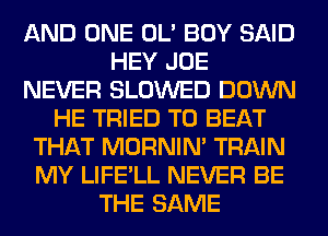 AND ONE OL' BOY SAID
HEY JOE
NEVER SLOWED DOWN
HE TRIED TO BEAT
THAT MORNIM TRAIN
MY LIFE'LL NEVER BE
THE SAME