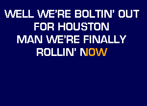 WELL WERE BOLTIN' OUT
FOR HOUSTON
MAN WERE FINALLY
ROLLIN' NOW