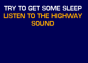 TRY TO GET SOME SLEEP
LISTEN TO THE HIGHWAY
SOUND