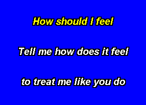 How should I fee!

Tell me how does it feel

to treat me fike you do