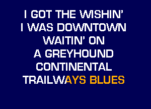I GOT THE VVISHIN'
I WAS DOWNTOWN
WAITIM ON
A GREYHOUND
CONTINENTAL
TRAILWAYS BLUES