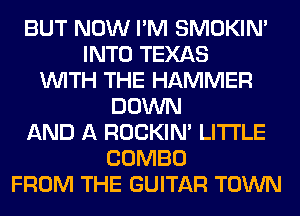 BUT NOW I'M SMOKIN'
INTO TEXAS
WITH THE HAMMER
DOWN
AND A ROCKIN' LITI'LE
COMBO
FROM THE GUITAR TOWN
