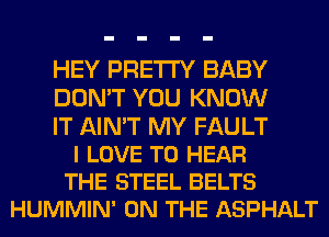 HEY PRETTY BABY
DON'T YOU KNOW

IT AIN'T MY FAULT
I LOVE TO HEAR
THE STEEL BELTS
HUMMIN' ON THE ASPHALT