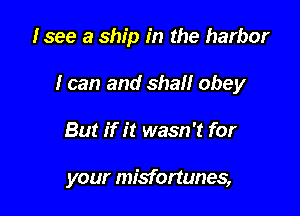 Isee a ship in the harbor

I can and shall obey

But if it wasn't for

your misfortunes,