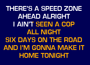 THERE'S A SPEED ZONE
AHEAD ALRIGHT
I AIN'T SEEN A COP
ALL NIGHT
SIX DAYS ON THE ROAD
AND I'M GONNA MAKE IT
HOME TONIGHT