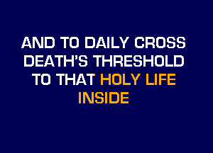 AND TO DAILY CROSS
DEATHS THRESHOLD
T0 THAT HOLY LIFE
INSIDE
