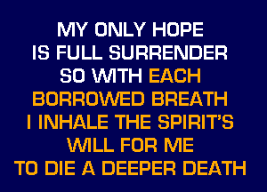 MY ONLY HOPE
IS FULL SURRENDER
80 WITH EACH
BORROWED BREATH
I INHALE THE SPIRITS
WILL FOR ME
TO DIE A DEEPER DEATH