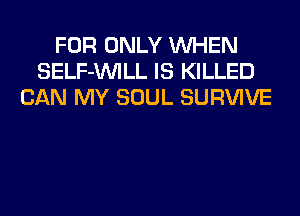 FOR ONLY WHEN
SELF-UVILL IS KILLED
CAN MY SOUL SURVIVE