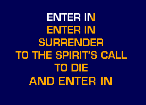 ENTER IN
ENTER IN
SURRENDER

TO THE SPIRIT'S CALL
TO DIE

AND ENTER IN