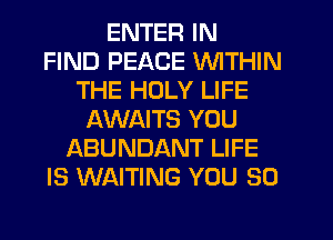 ENTER IN
FIND PEACE WITHIN
THE HOLY LIFE
AWAITS YOU
ABUNDANT LIFE
IS WAITING YOU SO