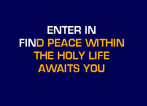 ENTER IN
FIND PEACE VUITHIN

THE HOLY LIFE
AWAITS YOU