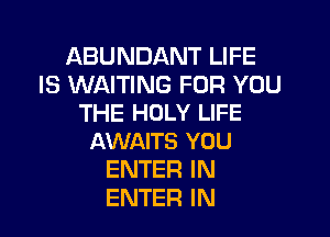 ABUNDANT LIFE
IS WAITING FOR YOU
THE HOLY LIFE

AWAITS YOU
ENTER IN
ENTER IN