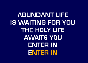 ABUNDANT LIFE
IS WAITING FOR YOU
THE HOLY LIFE

AWAITS YOU
ENTER IN
ENTER IN