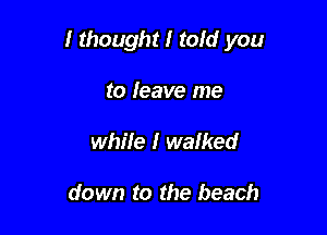 I thought I told you

to leave me
while I walked

down to the beach