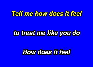 Tell me how does it fee!

to treat me like you do

How does it feel