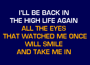 I'LL BE BACK IN
THE HIGH LIFE AGAIN
ALL THE EYES
THAT WATCHED ME ONCE
WILL SMILE
AND TAKE ME IN