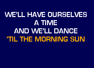 WE'LL HAVE OURSELVES
A TIME
AND WE'LL DANCE
'TIL THE MORNING SUN