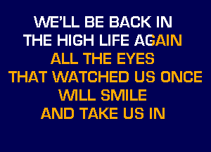 WE'LL BE BACK IN
THE HIGH LIFE AGAIN
ALL THE EYES
THAT WATCHED US ONCE
WILL SMILE
AND TAKE US IN