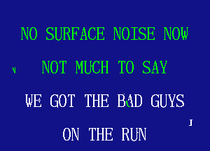 V

N0 SURFACE NOISE NOW
NOT MUCH TO SAY
WE GOT THE BaD GUYS
ON THE RUN

I
