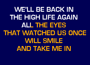 WE'LL BE BACK IN
THE HIGH LIFE AGAIN
ALL THE EYES
THAT WATCHED US ONCE
WILL SMILE
AND TAKE ME IN