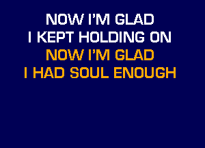NOW I'M GLAD

I KEPT HOLDING 0N
NOW I'M GLAD

I HAD SOUL ENOUGH
