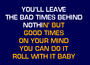 YOU'LL LEAVE
THE BAD TIMES BEHIND
NOTHIN' BUT
GOOD TIMES
ON YOUR MIND
YOU CAN DO IT
ROLL WITH IT BABY