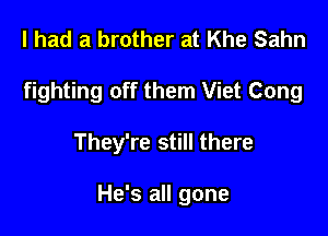 I had a brother at Khe Sahn
fighting off them Viet Cong

They're still there

He's all gone