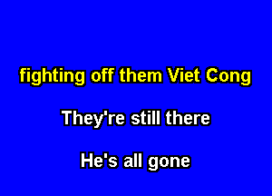fighting off them Viet Cong

They're still there

He's all gone
