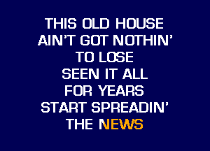 THIS OLD HOUSE
AIN'T GOT NOTHIN'
TO LOSE
SEEN IT ALL
FOR YEARS
START SPREADIN'

THE NEWS l