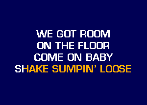 WE GOT ROOM

ON THE FLOOR

COME ON BABY
SHAKE SUMPIN' LOOSE