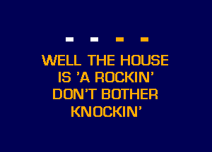 WELL THE HOUSE

IS 'A ROCKIW
DON'T BOTHER

KNOCKIN'